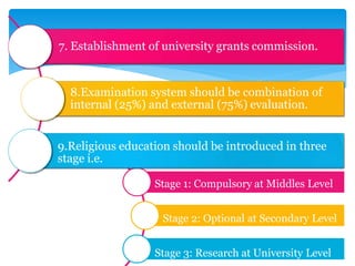 7. Establishment of university grants commission.
8.Examination system should be combination of
internal (25%) and external (75%) evaluation.
9.Religious education should be introduced in three
stage i.e.
Stage 1: Compulsory at Middles Level
Stage 2: Optional at Secondary Level
Stage 3: Research at University Level
 