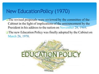 New EducationPolicy (1970)
The revised proposals were reviewed by the committee of the
Cabinet in the light of implications of the announcement by the
President in his address to the nation on November 28, 1969.
The new Education Policy was finally adopted by the Cabinet on
March 26, 1970.
 