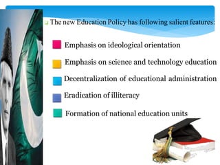  The new Education Policy has following salient features:
Emphasis on ideological orientation
Emphasis on science and technology education
Decentralization of educational administration
Eradication of illiteracy
Formation of national education units
 