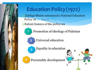 Education Policy(1972)
Zulifqar Bhutto announced a National Education
Policy on 29 March1972.
Salient features of this policy are
Promotion of ideology of Pakistan
Universal education
Equality in education
Personality development
 