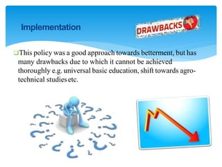 Implementation
This policy was a good approach towards betterment, but has
many drawbacks due to which it cannot be achieved
thoroughly e.g. universal basic education, shift towards agro-
technical studiesetc.
 