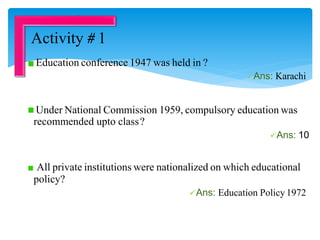 Education conference 1947 was held in ?
Ans: Karachi
Under National Commission 1959, compulsory education was
recommended upto class?
Ans: 10
All private institutions were nationalized on which educational
policy?
Ans: Education Policy 1972
Activity # 1
 