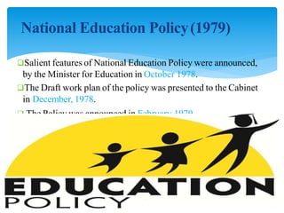 National Education Policy(1979)
Salient features of National Education Policy were announced,
by the Minister for Education in October 1978.
The Draft work plan of the policy was presented to the Cabinet
in December, 1978.
 The Policy was announced in February 1979.
 