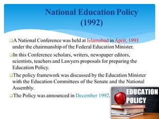 National EducationPolicy
(1992)
A National Conference was held at Islamabad inApril, 1991
under the chairmanship of the Federal Education Minister.
In this Conference scholars, writers, newspaper editors,
scientists, teachers and Lawyers proposals for preparing the
Education Policy.
The policy framework was discussed by the Education Minister
with the Education Committees of the Senate and the National
Assembly.
The Policy was announced in December 1992.
 