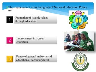 The major aspect, aims and goals of National Education Policy
are
1
Promotion of Islamicvalues
through education
2
Improvement in women
education
3
Range of general andtechnical
education at secondarylevel
 