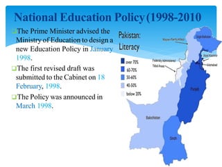National Education Policy(1998-2010
The Prime Minister advised the
Ministry of Education to design a
new Education Policy in January
1998.
The first revised draft was
submitted to the Cabinet on 18
February, 1998.
The Policy was announced in
March 1998.
 