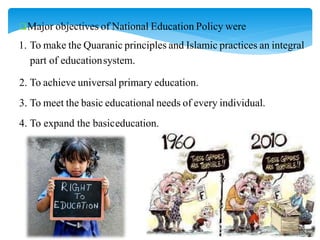 Major objectives of National Education Policy were
1. To make the Quaranic principles and Islamic practices an integral
part of educationsystem.
2. To achieve universal primary education.
3. To meet the basic educational needs of every individual.
4. To expand the basiceducation.
 