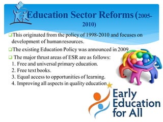 Education Sector Reforms(2005-
2010)
This originated from the policy of 1998-2010 and focuses on
development of humanresources.
The existing Education Policy was announced in 2009
 The major thrust areas of ESR are as follows:
1. Free and universal primary education.
2. Free textbooks.
3. Equal access to opportunities of learning.
4. Improving all aspects in quality education.
 