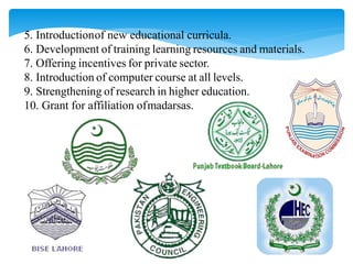 5. Introductionof new educational curricula.
6. Development of training learning resources and materials.
7. Offering incentives for private sector.
8. Introduction of computer course at all levels.
9. Strengthening of research in higher education.
10. Grant for affiliation ofmadarsas.
 