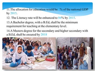 11.The allocation for education would be 7% of the national GDP
by 2015.
12. The Literacy rate will be enhanced to 86% by 2015.
13.ABachelor degree, with a B.Ed, shall be the minimum
requirement for teaching at the elementary level.
14.AMasters degree for the secondary and higher secondary with
a B.Ed, shall be ensured by 2018
 