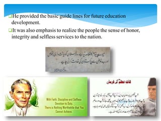 He provided the basic guide lines for future education
development.
It was also emphasis to realize the people the sense of honor,
integrity and selfless services to the nation.
 
