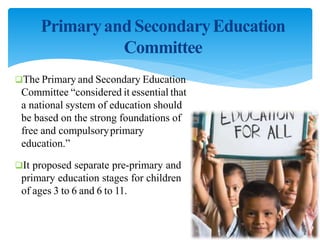 PrimaryandSecondaryEducation
Committee
The Primary and Secondary Education
Committee “considered it essential that
a national system of education should
be based on the strong foundations of
free and compulsoryprimary
education.”
It proposed separate pre-primary and
primary education stages for children
of ages 3 to 6 and 6 to 11.
 