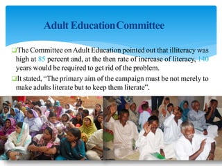 Adult EducationCommittee
The Committee onAdult Education pointed out that illiteracy was
high at 85 percent and, at the then rate of increase of literacy, 140
years would be required to get rid of the problem.
It stated, “The primary aim of the campaign must be not merely to
make adults literate but to keep them literate”.
 