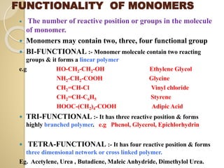 FUNCTIONALITY OF MONOMERS
 The number of reactive position or groups in the molecule
of monomer.
 Monomers may contain two, three, four functional group
 BI-FUNCTIONAL :- Monomer molecule contain two reacting
groups & it forms a linear polymer
e.g HO-CH2-CH2-OH Ethylene Glycol
NH2-CH2-COOH Glycine
CH2=CH-Cl Vinyl chloride
CH2=CH-C6H5 Styrene
HOOC-(CH2)4-COOH Adipic Acid
 TRI-FUNCTIONAL :- It has three reactive position & forms
highly branched polymer. e.g Phenol, Glycerol, Epichlorhydrin
 TETRA-FUNCTIONAL :- It has four reactive position & forms
three dimensional network or cross linked polymer.
Eg. Acetylene, Urea , Butadiene, Maleic Anhydride, Dimethylol Urea.
 
