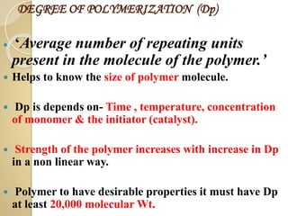 DEGREE OF POLYMERIZATION (Dp)
 ‘Average number of repeating units
present in the molecule of the polymer.’
 Helps to know the size of polymer molecule.
 Dp is depends on- Time , temperature, concentration
of monomer & the initiator (catalyst).
 Strength of the polymer increases with increase in Dp
in a non linear way.
 Polymer to have desirable properties it must have Dp
at least 20,000 molecular Wt.
 