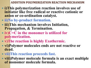ADDITION POLYMERIZATION REACTION MECHANISM
 i)This polymerization reaction involves use of
initiator like free radical or reactive cationic or
anion or co-ordination catalyst.
 ii)No by-product formation.
 iii)This mechanism involves Initiation,
Propagation, & Termination.
 iv)C=C in the monomer is utilized for
polymerization.
 v)The reaction is highly Exothermic.
 vi)Polymer molecules ends are not reactive or
dead.
 vii)This reaction proceeds fast.
 viii)Polymer molecule formula is an exact multiple
of monomer molecule formula.
 