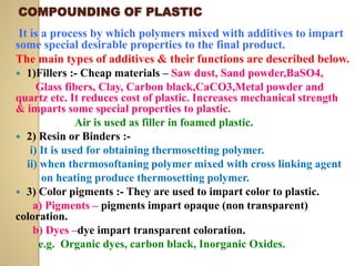 COMPOUNDING OF PLASTIC
It is a process by which polymers mixed with additives to impart
some special desirable properties to the final product.
The main types of additives & their functions are described below.
 1)Fillers :- Cheap materials – Saw dust, Sand powder,BaSO4,
Glass fibers, Clay, Carbon black,CaCO3,Metal powder and
quartz etc. It reduces cost of plastic. Increases mechanical strength
& imparts some special properties to plastic.
Air is used as filler in foamed plastic.
 2) Resin or Binders :-
i) It is used for obtaining thermosetting polymer.
ii) when thermosoftaning polymer mixed with cross linking agent
on heating produce thermosetting polymer.
 3) Color pigments :- They are used to impart color to plastic.
a) Pigments – pigments impart opaque (non transparent)
coloration.
b) Dyes –dye impart transparent coloration.
e.g. Organic dyes, carbon black, Inorganic Oxides.
 
