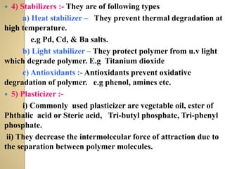  4) Stabilizers :- They are of following types
a) Heat stabilizer – They prevent thermal degradation at
high temperature.
e.g Pd, Cd, & Ba salts.
b) Light stabilizer – They protect polymer from u.v light
which degrade polymer. E.g Titanium dioxide
c) Antioxidants :- Antioxidants prevent oxidative
degradation of polymer. e.g phenol, amines etc.
 5) Plasticizer :-
i) Commonly used plasticizer are vegetable oil, ester of
Phthalic acid or Steric acid, Tri-butyl phosphate, Tri-phenyl
phosphate.
ii) They decrease the intermolecular force of attraction due to
the separation between polymer molecules.
 