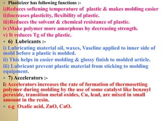  Plasticizer has following functions :-
i)Reduces softening temperature of plastic & makes molding easier
ii)Increases plasticity, flexibility of plastic.
iii)Reduces the solvent & chemical resistance of plastic.
iv)Make polymer more amorphous by decreasing strength.
v) It reduces Tg of the plastic.
 6) Lubricants :-
i) Lubricating material oil, waxes, Vaseline applied to inner side of
mold before a plastic is molded.
ii) This helps in easier molding & glossy finish to molded article.
iii) Lubricant prevent plastic material from sticking to molding
equipment.
 7) Accelerators :-
i) Accelerators increases the rate of formation of thermosetting
polymer during molding by the use of some catalyst like benzoyl
peroxide, transition metal oxides, Cu, lead, are mixed in small
amount in the resin.
 e.g Oxalic acid, ZnO, CaO.
 