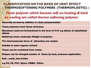 CLASSIFICATION ONTHE BASIS OF HEAT EFFECT
 THERMOSOFTENING POLYMERS (THERMOPLASTIC) :-
 Those polymer which become soft on heating & hard
on cooling are called thermo softening polymer.
Generally formed by addition or chain polymerization
These polymers have linear structure.
Monomers used are bi-functional in the form of C=C e.g alkene & substituted
alkene
Relatively lower molecular Weight of polymer.
The intermolecular force of attraction are weaker
Soluble in some organic solvent
These can be reclaimed from waste
Shapes can be changed number of times by heat, pressure application.
Soft , weak, less brittle.
e.g PE, PS, PVC, Nylon, PMMA, Teflon.
 