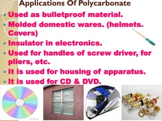 Applications Of Polycarbonate
 Used as bulletproof material.
 Molded domestic wares. (helmets,
Covers)
 Insulator in electronics.
 Used for handles of screw driver, for
pliers, etc.
 It is used for housing of apparatus.
 It is used for CD & DVD.
 