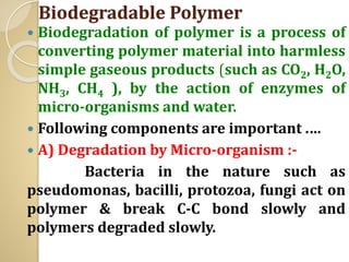Biodegradable Polymer
 Biodegradation of polymer is a process of
converting polymer material into harmless
simple gaseous products (such as CO2, H2O,
NH3, CH4 ), by the action of enzymes of
micro-organisms and water.
 Following components are important .…
 A) Degradation by Micro-organism :-
Bacteria in the nature such as
pseudomonas, bacilli, protozoa, fungi act on
polymer & break C-C bond slowly and
polymers degraded slowly.
 