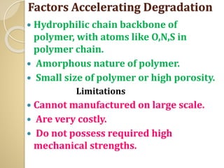 Factors Accelerating Degradation
 Hydrophilic chain backbone of
polymer, with atoms like O,N,S in
polymer chain.
 Amorphous nature of polymer.
 Small size of polymer or high porosity.
Limitations
 Cannot manufactured on large scale.
 Are very costly.
 Do not possess required high
mechanical strengths.
 