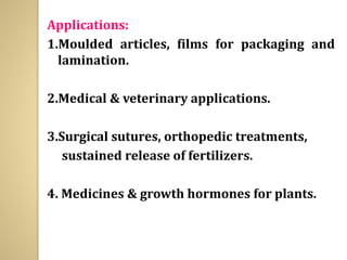 Applications:
1.Moulded articles, films for packaging and
lamination.
2.Medical & veterinary applications.
3.Surgical sutures, orthopedic treatments,
sustained release of fertilizers.
4. Medicines & growth hormones for plants.
 