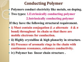Conducting Polymer
 Polymers conduct electricity like metals, on doping.
 Two types: 1.Extrinsically conducting polymer
2.Intrinsically conducting polymer
If they have the following structural requirement.
 i) Must contain conjugation (i .e alternate δ & π
bond) throughout its chain so that there are
mobile electrons for conduction.
 ii) Highly crystalline & high planarity in structure.
 iii) Presence of aromatic rings in the chain with
continuous resonance, enhances conductivity.
 iv) Polymer has linear chain structure .
 