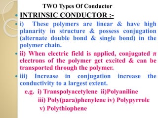  INTRINSIC CONDUCTOR :-
 i) These polymers are linear & have high
planarity in structure & possess conjugation
(alternate double bond & single bond) in the
polymer chain.
 ii) When electric field is applied, conjugated π
electrons of the polymer get excited & can be
transported through the polymer.
 iii) Increase in conjugation increase the
conductivity to a largest extent.
e.g. i) Transpolyacetylene ii)Polyaniline
iii) Poly(para)phenylene iv) Polypyrrole
v) Polythiophene
TWO Types Of Conductor
 