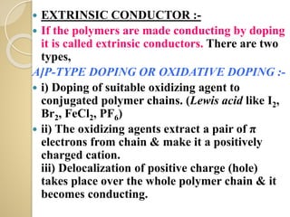  EXTRINSIC CONDUCTOR :-
 If the polymers are made conducting by doping
it is called extrinsic conductors. There are two
types,
A]P-TYPE DOPING OR OXIDATIVE DOPING :-
 i) Doping of suitable oxidizing agent to
conjugated polymer chains. (Lewis acid like I2,
Br2, FeCl2, PF6)
 ii) The oxidizing agents extract a pair of π
electrons from chain & make it a positively
charged cation.
iii) Delocalization of positive charge (hole)
takes place over the whole polymer chain & it
becomes conducting.
 
