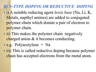 B] N-TYPE DOPING OR REDUCTIVE DOPING
 i) A suitable reducing agent lewis base (Na, Li, K,
Metals, napthyl amines) are added to conjugated
polymer chain which donate a pair of electron to
polymer chain.
 ii) This makes the polymer chain negatively
charged anion & it becomes conducting.
 e.g. Polyacetylene + Na
 iii) This is called reductive doping because polymer
chain has accepted electrons from the metal atom.
 