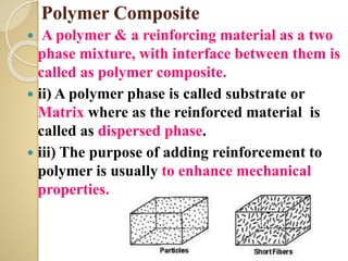 Polymer Composite
 A polymer & a reinforcing material as a two
phase mixture, with interface between them is
called as polymer composite.
 ii) A polymer phase is called substrate or
Matrix where as the reinforced material is
called as dispersed phase.
 iii) The purpose of adding reinforcement to
polymer is usually to enhance mechanical
properties.
 