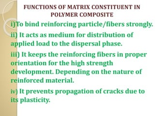 FUNCTIONS OF MATRIX CONSTITUENT IN
POLYMER COMPOSITE
i)To bind reinforcing particle/fibers strongly.
ii) It acts as medium for distribution of
applied load to the dispersal phase.
iii) It keeps the reinforcing fibers in proper
orientation for the high strength
development. Depending on the nature of
reinforced material.
iv) It prevents propagation of cracks due to
its plasticity.
 