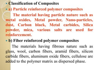  Classification of Composites
 a) Particle reinforced polymer composites
The material having particle nature such as
metal oxides, Metal powder, Nano-particles,
dust, Carbon black, Metal carbides, Silica
powder, mica, various salts are used for
reinforcement.
 b) Fiber reinforced polymer composites
The materials having fibrous nature such as
glass, wool, carbon fibers, aramid fibers, silicon
carbide fibers, aluminum oxide fibers, cellulose are
added to the polymer matrix as dispersed phase.
 