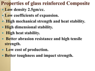 Properties of glass reinforced Composite
 Low density 2.5gm/cc.
 Low coefficients of expansion.
 High mechanical strength and heat stability.
 High dimensional stability.
 High heat stability.
 Better abrasion resistance and high tensile
strength.
 Low cost of production.
 Better toughness and impact strength.
 