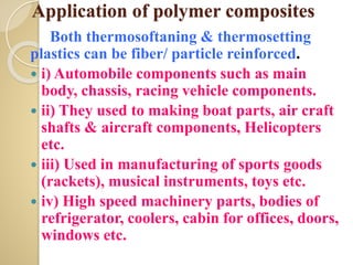 Application of polymer composites
Both thermosoftaning & thermosetting
plastics can be fiber/ particle reinforced.
 i) Automobile components such as main
body, chassis, racing vehicle components.
 ii) They used to making boat parts, air craft
shafts & aircraft components, Helicopters
etc.
 iii) Used in manufacturing of sports goods
(rackets), musical instruments, toys etc.
 iv) High speed machinery parts, bodies of
refrigerator, coolers, cabin for offices, doors,
windows etc.
 