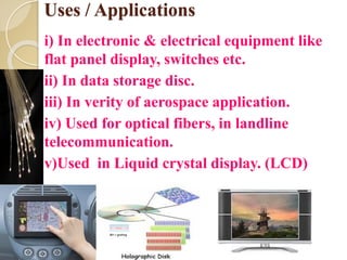 Uses / Applications
i) In electronic & electrical equipment like
flat panel display, switches etc.
ii) In data storage disc.
iii) In verity of aerospace application.
iv) Used for optical fibers, in landline
telecommunication.
v)Used in Liquid crystal display. (LCD)
 