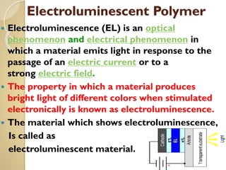Electroluminescent Polymer
 Electroluminescence (EL) is an optical
phenomenon and electrical phenomenon in
which a material emits light in response to the
passage of an electric current or to a
strong electric field.
 The property in which a material produces
bright light of different colors when stimulated
electronically is known as electroluminescence.
 The material which shows electroluminescence,
Is called as
electroluminescent material.
 