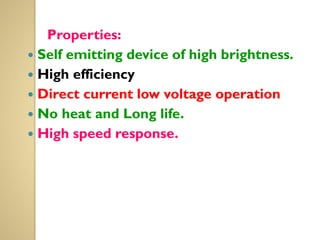Properties:
 Self emitting device of high brightness.
 High efficiency
 Direct current low voltage operation
 No heat and Long life.
 High speed response.
 
