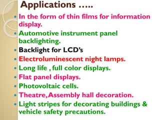 Applications …..
 In the form of thin films for information
display.
 Automotive instrument panel
backlighting.
 Backlight for LCD’s
 Electroluminescent night lamps.
 Long life , full color displays.
 Flat panel displays.
 Photovoltaic cells.
 Theatre,Assembly hall decoration.
 Light stripes for decorating buildings &
vehicle safety precautions.
 