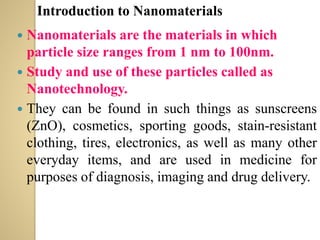  Nanomaterials are the materials in which
particle size ranges from 1 nm to 100nm.
 Study and use of these particles called as
Nanotechnology.
 They can be found in such things as sunscreens
(ZnO), cosmetics, sporting goods, stain-resistant
clothing, tires, electronics, as well as many other
everyday items, and are used in medicine for
purposes of diagnosis, imaging and drug delivery.
Introduction to Nanomaterials
 
