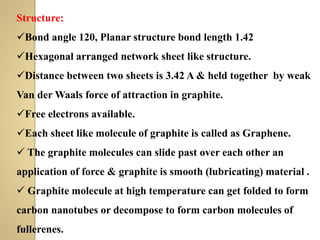 Structure:
✓Bond angle 120, Planar structure bond length 1.42
✓Hexagonal arranged network sheet like structure.
✓Distance between two sheets is 3.42 A & held together by weak
Van der Waals force of attraction in graphite.
✓Free electrons available.
✓Each sheet like molecule of graphite is called as Graphene.
✓ The graphite molecules can slide past over each other an
application of force & graphite is smooth (lubricating) material .
✓ Graphite molecule at high temperature can get folded to form
carbon nanotubes or decompose to form carbon molecules of
fullerenes.
 