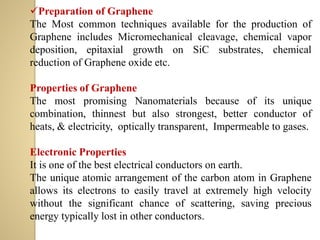 ✓Preparation of Graphene
The Most common techniques available for the production of
Graphene includes Micromechanical cleavage, chemical vapor
deposition, epitaxial growth on SiC substrates, chemical
reduction of Graphene oxide etc.
Properties of Graphene
The most promising Nanomaterials because of its unique
combination, thinnest but also strongest, better conductor of
heats, & electricity, optically transparent, Impermeable to gases.
Electronic Properties
It is one of the best electrical conductors on earth.
The unique atomic arrangement of the carbon atom in Graphene
allows its electrons to easily travel at extremely high velocity
without the significant chance of scattering, saving precious
energy typically lost in other conductors.
 