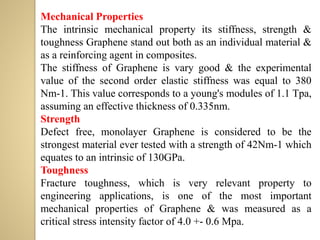 Mechanical Properties
The intrinsic mechanical property its stiffness, strength &
toughness Graphene stand out both as an individual material &
as a reinforcing agent in composites.
The stiffness of Graphene is vary good & the experimental
value of the second order elastic stiffness was equal to 380
Nm-1. This value corresponds to a young's modules of 1.1 Tpa,
assuming an effective thickness of 0.335nm.
Strength
Defect free, monolayer Graphene is considered to be the
strongest material ever tested with a strength of 42Nm-1 which
equates to an intrinsic of 130GPa.
Toughness
Fracture toughness, which is very relevant property to
engineering applications, is one of the most important
mechanical properties of Graphene & was measured as a
critical stress intensity factor of 4.0 +- 0.6 Mpa.
 