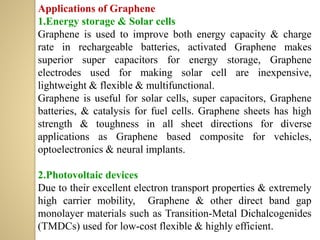 Applications of Graphene
1.Energy storage & Solar cells
Graphene is used to improve both energy capacity & charge
rate in rechargeable batteries, activated Graphene makes
superior super capacitors for energy storage, Graphene
electrodes used for making solar cell are inexpensive,
lightweight & flexible & multifunctional.
Graphene is useful for solar cells, super capacitors, Graphene
batteries, & catalysis for fuel cells. Graphene sheets has high
strength & toughness in all sheet directions for diverse
applications as Graphene based composite for vehicles,
optoelectronics & neural implants.
2.Photovoltaic devices
Due to their excellent electron transport properties & extremely
high carrier mobility, Graphene & other direct band gap
monolayer materials such as Transition-Metal Dichalcogenides
(TMDCs) used for low-cost flexible & highly efficient.
 