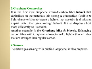 3.Graphene Composites
It is the first ever Graphene infused carbon fiber helmet that
capitalizes on the materials thin strong & conductive, flexible &
light characteristics to create a helmet that absorbs & dissipates
impact better than your average helmet. It also disperses heat
more efficiently so its cooler.
Another example is the Graphene bike & bicycle. Enhancing
carbon fiber with Graphene allows to make lighter thinner tubes
that are stronger than regular carbon.
4.Sensors
Selective gas sensing with pristine Graphene, is also prepared.
 