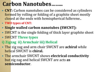 Carbon Nanotubes……..
 CNT: Carbon nanotubes can be considered as cylinders
formed by rolling or folding of a graphite sheet mostly
closed at the ends with hemispherical fullerene..
 TWO types of CNT:
 Single walled carbon nanotubes (SWCNT):
 SWCNT is the single folding of thick layer graphite sheet
 SWCNT Three types
i) Zigzag ii) Armchair iii) Helical
 The zig zag and arm chair SWCNT are achiral while
helical SWCNT is chiral.
 The armchair SWCNT shows electrical conductivity
but zig zag and helical SWCNT are acts as
semiconductor.
 