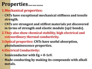 Properties………..
1.Mechanical properties:
✓ CNTs have exceptional mechanical stiffness and tensile
strength.
✓ CNTs are strongest and stiffest materials yet discovered
in terms of strength and elastic module (sp2 bonds).
2.They also show chemical stability, high electrical and
extraordinary thermal conductivity.
3.Optical properties: CNTs have useful absorption,
photoluminescence properties.
4.Electrical Conductivity:
✓ Semiconductor with Eg = 0-1eV.
✓ Made conducting by making its compounds with alkali
metals.
 