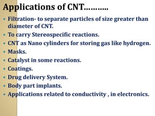 Applications of CNT………..
 Filtration- to separate particles of size greater than
diameter of CNT.
 To carry Stereospecific reactions.
 CNT as Nano cylinders for storing gas like hydrogen.
 Masks.
 Catalyst in some reactions.
 Coatings.
 Drug delivery System.
 Body part implants.
 Applications related to conductivity , in electronics.
 